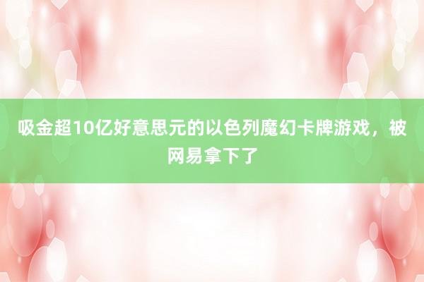 吸金超10亿好意思元的以色列魔幻卡牌游戏，被网易拿下了
